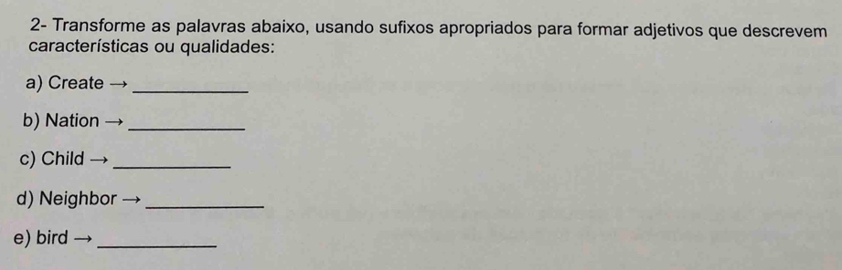 2- Transforme as palavras abaixo, usando sufixos apropriados para formar adjetivos que descrevem 
características ou qualidades: 
a) Create_ 
b) Nation_ 
c) Child_ 
d) Neighbor_ 
e) bird_