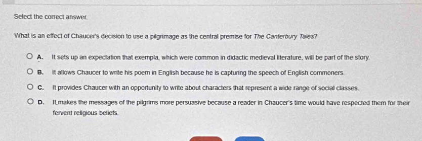 Select the correct answer.
What is an effect of Chaucer's decision to use a pilgrimage as the central premise for The Canterbury Tales?
A. It sets up an expectation that exempla, which were common in didactic medieval literature, will be part of the story
B. It allows Chaucer to write his poem in English because he is capturing the speech of English commoners
C. It provides Chaucer with an opportunity to write about characters that represent a wide range of social classes.
D. It makes the messages of the pilgrims more persuasive because a reader in Chaucer's time would have respected them for their
fervent religious beliefs.