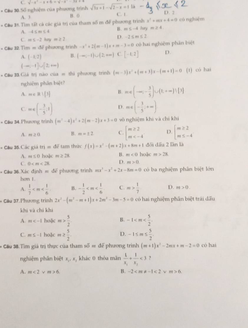 C. sqrt(-x^2)-x+6=sqrt(-x^2)-3x+4
* Cầu 30. Số nghiệm của phương trình sqrt(3x+1)-sqrt(2-x)=1 là
A. 3 B. 0 C. 1
D. 2
* Cầu 31. Tìm tất cả các giá trị của tham số m để phương trình x^2+mx+4=0 có nghiệm
A. -4≤ m≤ 4 B. m≤ -4 hay m≥ 4.
C. m≤ -2 hay m≥ 2
D. -2≤ m≤ 2
* Cầu 32 Tìm # đế phương trình -x^2+2(m-1)x+m-3=0 có hai nghiệm phân biệt
A. (-1,2) B. (-∈fty ;-1)∪ (2;+∈fty ) C. [-1;2] D.
(-∈fty ;-1]∪ [2;+∈fty )
* Câu 33.Giá trị nào của m thì phương trình (m-3)x^2+(m+3)x-(m+1)=0 (1) có hai
nghiệm phân biệt?
A. m∈ Rvee  3
B. m∈ (-∈fty ;- 3/5 )∪ (1;+∈fty ) 3
D.
C. m∈ (- 3/5 :1) m∈ (- 3/5 ;+∈fty )
# Câu 34 Phương trình (m^2-4)x^2+2(m-2)x+3=0 vô nghiệm khi và chí khi
A. m≥ 0. B. m=± 2. C. beginarrayl m≥ 2 m D. beginarrayl m≥ 2 m≤ -4endarray.
# Cầu 35.Các giá trị m để tam thức f(x)=x^2-(m+2)x+8m+1 đối dấu 2 lần là
A. m≤ 0 hoặc m≥ 28. B. m<0</tex> hoặc m>28.
C. 0
D. m>0.
# Cầu 36.Xác định # để phương trình mx^3-x^2+2x-8m=0 có ba nghiệm phân biệt lớn
hơn 1.
A.  1/7  B. - 1/2  C. m> 1/7  D. m>0.
* Cầu 37. Phương trình 2x^2-(m^2-m+1)x+2m^2-3m-5=0 có hai nghiệm phân biệt trái dấu
khi và chi khi
B.
A. m hoặc m> 5/2 . -1
C. m≤ -1 hoặc m≥  5/2 . -1≤ m≤  5/2 .
D.
* Cầu 38.Tìm giá trị thực của tham số m để phương trình (m+1)x^2-2mx+m-2=0 có hai
nghiệm phân biệt x_1,x_2 khác 0 thòa mãn frac 1x_1+frac 1x_2<3</tex> ?
A. m<2</tex> v m>6. B. -2 <2</tex> v m>6.