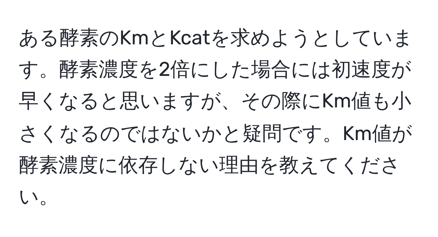 ある酵素のKmとKcatを求めようとしています。酵素濃度を2倍にした場合には初速度が早くなると思いますが、その際にKm値も小さくなるのではないかと疑問です。Km値が酵素濃度に依存しない理由を教えてください。