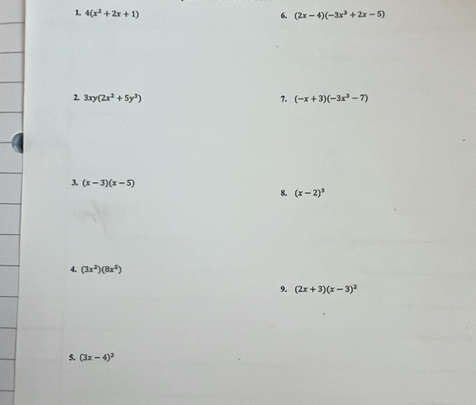 4(x^2+2x+1) 6. (2x-4)(-3x^3+2x-5)
2. 3xy(2x^2+5y^3) 7. (-x+3)(-3x^3-7)
3. (x-3)(x-5)
8. (x-2)^3
4. (3x^2)(8x^5)
9. (2x+3)(x-3)^2
5. (3x-4)^2