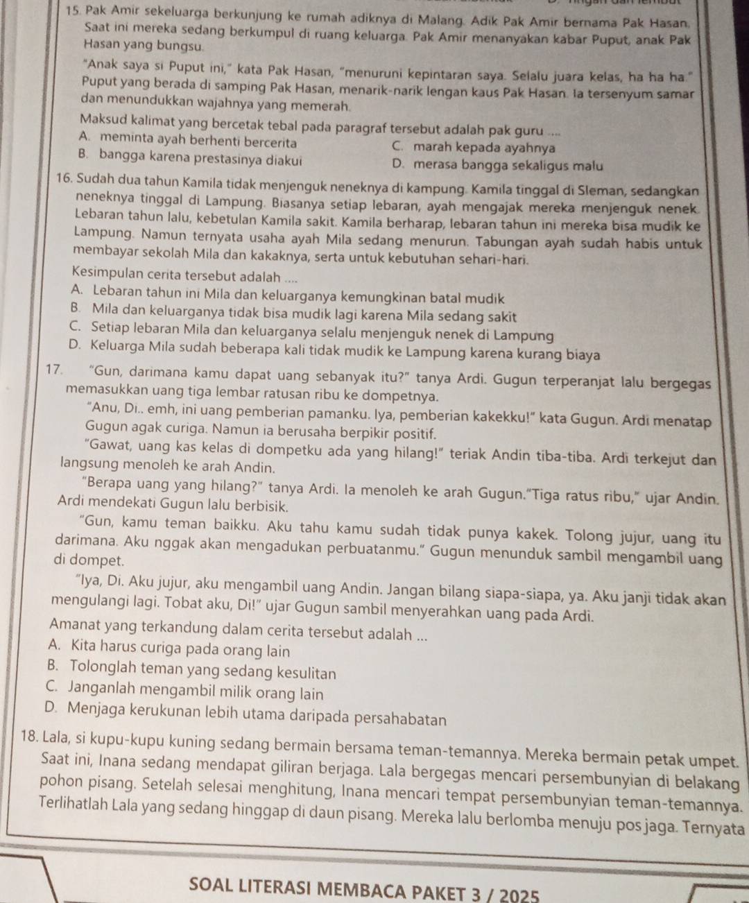 Pak Amir sekeluarga berkunjung ke rumah adiknya di Malang. Adik Pak Amir bernama Pak Hasan.
Saat ini mereka sedang berkumpul di ruang keluarga. Pak Amir menanyakan kabar Puput, anak Pak
Hasan yang bungsu.
"Anak saya si Puput ini,” kata Pak Hasan, "menuruni kepintaran saya. Selalu juara kelas, ha ha ha."
Puput yang berada di samping Pak Hasan, menarik-narik lengan kaus Pak Hasan. Ia tersenyum samar
dan menundukkan wajahnya yang memerah.
Maksud kalimat yang bercetak tebal pada paragraf tersebut adalah pak guru ....
A. meminta ayah berhenti bercerita C. marah kepada ayahnya
B. bangga karena prestasinya diakui D. merasa bangga sekaligus malu
16. Sudah dua tahun Kamila tidak menjenguk neneknya di kampung. Kamila tinggal di Sleman, sedangkan
neneknya tinggal di Lampung. Biasanya setiap lebaran, ayah mengajak mereka menjenguk nenek
Lebaran tahun lalu, kebetulan Kamila sakit. Kamila berharap, lebaran tahun ini mereka bisa mudik ke
Lampung. Namun ternyata usaha ayah Mila sedang menurun. Tabungan ayah sudah habis untuk
membayar sekolah Mila dan kakaknya, serta untuk kebutuhan sehari-hari.
Kesimpulan cerita tersebut adalah ....
A. Lebaran tahun ini Mila dan keluarganya kemungkinan batal mudik
B. Mila dan keluarganya tidak bisa mudik lagi karena Mila sedang sakit
C. Setiap lebaran Mila dan keluarganya selalu menjenguk nenek di Lampung
D. Keluarga Mila sudah beberapa kali tidak mudik ke Lampung karena kurang biaya
17. “Gun, darimana kamu dapat uang sebanyak itu?” tanya Ardi. Gugun terperanjat lalu bergegas
memasukkan uang tiga lembar ratusan ribu ke dompetnya.
“Anu, Di.. emh, ini uang pemberian pamanku. Iya, pemberian kakekku!” kata Gugun. Ardi menatap
Gugun agak curiga. Namun ia berusaha berpikir positif.
“Gawat, uang kas kelas di dompetku ada yang hilang!” teriak Andin tiba-tiba. Ardi terkejut dan
langsung menoleh ke arah Andin.
“Berapa uang yang hilang?” tanya Ardi. Ia menoleh ke arah Gugun.“Tiga ratus ribu,” ujar Andin.
Ardi mendekati Gugun lalu berbisik.
"Gun, kamu teman baikku. Aku tahu kamu sudah tidak punya kakek. Tolong jujur, uang itu
darimana. Aku nggak akan mengadukan perbuatanmu.” Gugun menunduk sambil mengambil uang
di dompet.
“Iya, Di. Aku jujur, aku mengambil uang Andin. Jangan bilang siapa-siapa, ya. Aku janji tidak akan
mengulangi lagi. Tobat aku, Di!” ujar Gugun sambil menyerahkan uang pada Ardi.
Amanat yang terkandung dalam cerita tersebut adalah ...
A. Kita harus curiga pada orang lain
B. Tolonglah teman yang sedang kesulitan
C. Janganlah mengambil milik orang lain
D. Menjaga kerukunan lebih utama daripada persahabatan
18. Lala, si kupu-kupu kuning sedang bermain bersama teman-temannya. Mereka bermain petak umpet.
Saat ini, Inana sedang mendapat giliran berjaga. Lala bergegas mencari persembunyian di belakang
pohon pisang. Setelah selesai menghitung, Inana mencari tempat persembunyian teman-temannya.
Terlihatlah Lala yang sedang hinggap di daun pisang. Mereka lalu berlomba menuju pos jaga. Ternyata
SOAL LITERASI MEMBACA PAKET 3 / 2025