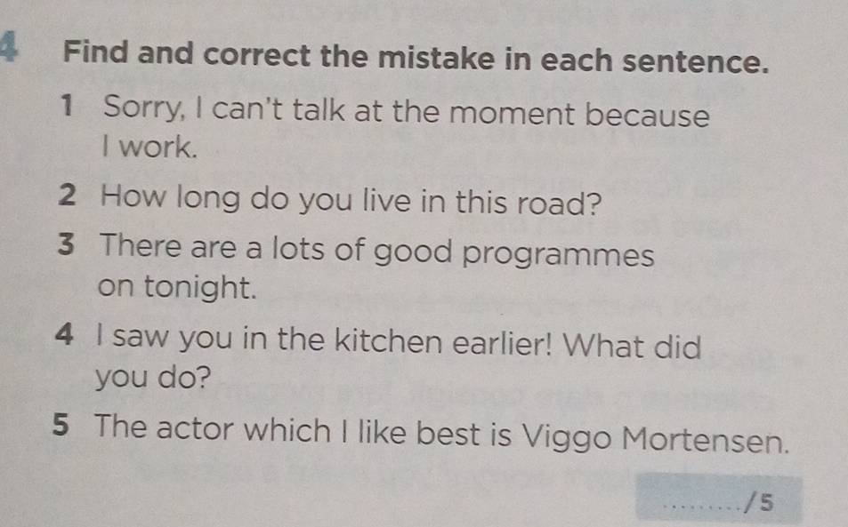 Find and correct the mistake in each sentence. 
1 Sorry, I can't talk at the moment because 
I work. 
2 How long do you live in this road? 
3 There are a lots of good programmes 
on tonight. 
4 I saw you in the kitchen earlier! What did 
you do? 
5 The actor which I like best is Viggo Mortensen. 
_/5