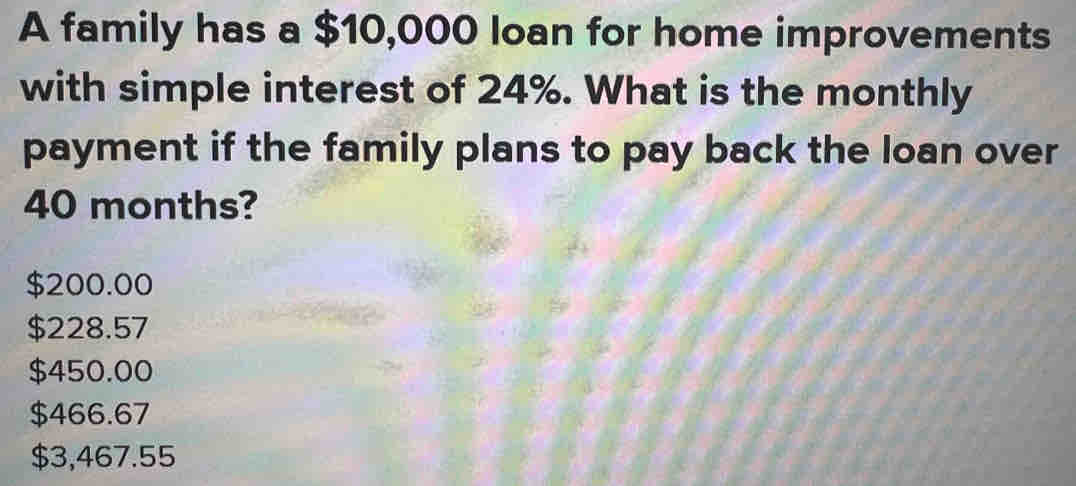 A family has a $10,000 loan for home improvements
with simple interest of 24%. What is the monthly
payment if the family plans to pay back the loan over
40 months?
$200.00
$228.57
$450.00
$466.67
$3,467.55