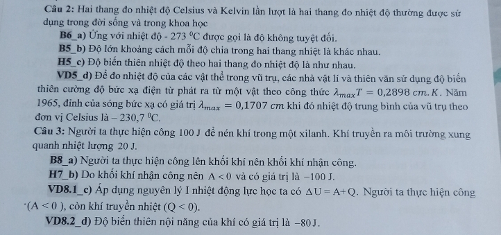 Hai thang đo nhiệt độ Celsius và Kelvin lần lượt là hai thang đo nhiệt độ thường được sử
dụng trong đời sống và trong khoa học
B6_a) Ứng với nhiệt độ -273°C được gọi là độ không tuyệt đối.
B5_b) Độ lớn khoảng cách mỗi độ chia trong hai thang nhiệt là khác nhau.
H5_c) Độ biến thiên nhiệt độ theo hai thang đo nhiệt độ là như nhau.
VD5_d) Để đo nhiệt độ của các vật thể trong vũ trụ, các nhà vật lí và thiên văn sử dụng độ biến
thiên cường độ bức xạ điện từ phát ra từ một vật theo công thức lambda _maxT=0,2898cm.K 7 Năm
1965, đỉnh của sóng bức xạ có giá trị lambda _max=0,1707cm khi đó nhiệt độ trung bình của vũ trụ theo
đơn vị Celsius a -230,7°C.
Câu 3: Người ta thực hiện công 100 J để nén khí trong một xilanh. Khí truyền ra môi trường xung
quanh nhiệt lượng 20 J.
B8_a) Người ta thực hiện công lên khối khí nên khối khí nhận công.
H7_b) Do khối khí nhận công nên A<0</tex> và có giá trị là −100 J.
VD8.1_c) Áp dụng nguyên lý I nhiệt động lực học ta có △ U=A+Q Người ta thực hiện công
(A<0) , còn khí truyền nhiệt (Q<0).
VD8.2_d) Độ biển thiên nội năng của khí có giá trị là −80J.