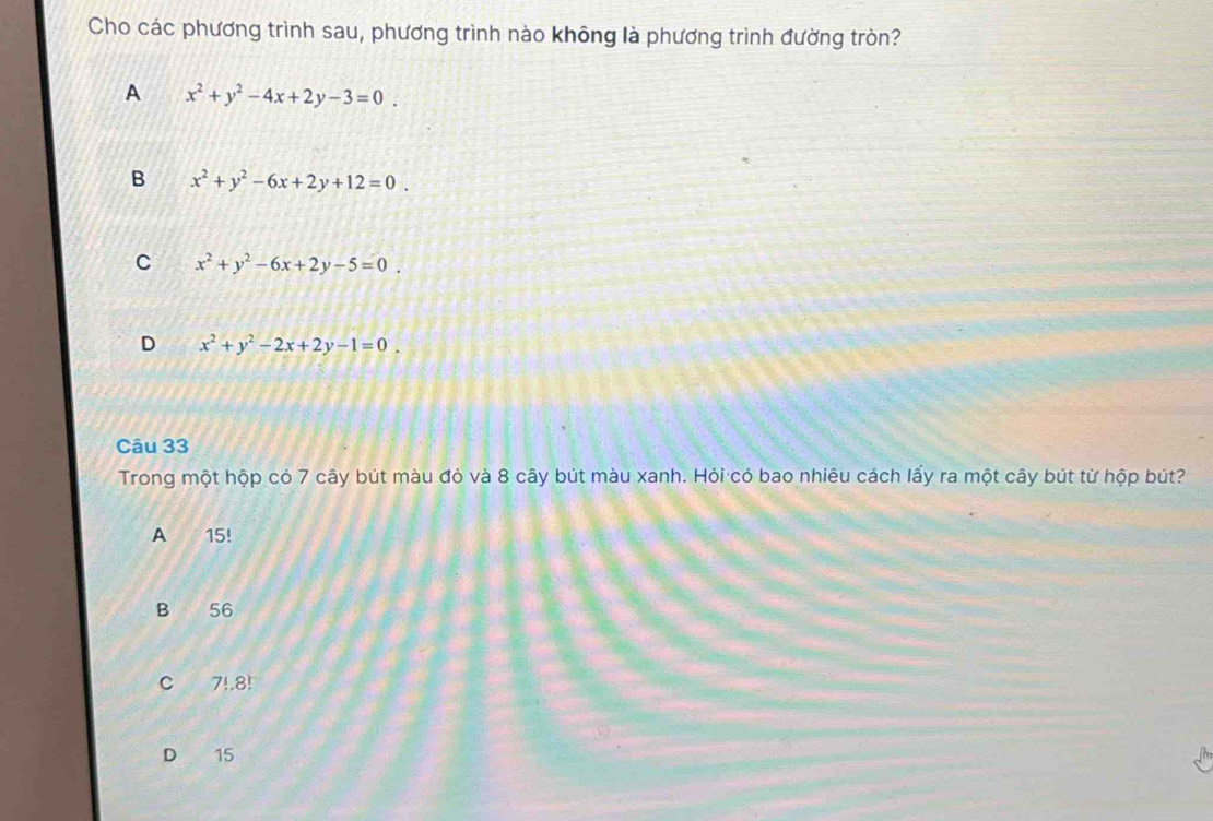 Cho các phương trình sau, phương trình nào không là phương trình đường tròn?
A x^2+y^2-4x+2y-3=0.
B x^2+y^2-6x+2y+12=0.
C x^2+y^2-6x+2y-5=0.
D x^2+y^2-2x+2y-1=0. 
Câu 33
Trong một hộp có 7 cây bút màu đỏ và 8 cây bút màu xanh. Hỏi có bao nhiêu cách lấy ra một cây bút từ hộp bút?
A 15!
B 56
C 7!.8!
D ₹15