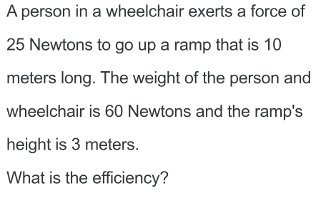 A person in a wheelchair exerts a force of
25 Newtons to go up a ramp that is 10
meters long. The weight of the person and 
wheelchair is 60 Newtons and the ramp's 
height is 3 meters. 
What is the efficiency?