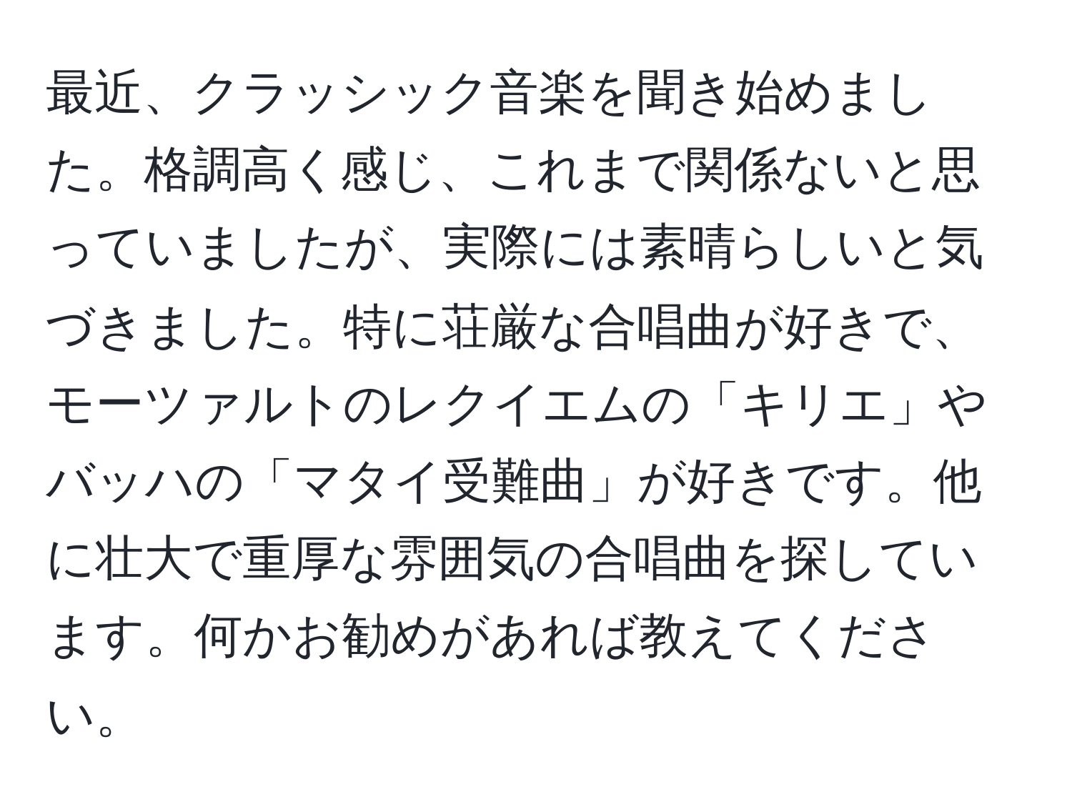 最近、クラッシック音楽を聞き始めました。格調高く感じ、これまで関係ないと思っていましたが、実際には素晴らしいと気づきました。特に荘厳な合唱曲が好きで、モーツァルトのレクイエムの「キリエ」やバッハの「マタイ受難曲」が好きです。他に壮大で重厚な雰囲気の合唱曲を探しています。何かお勧めがあれば教えてください。