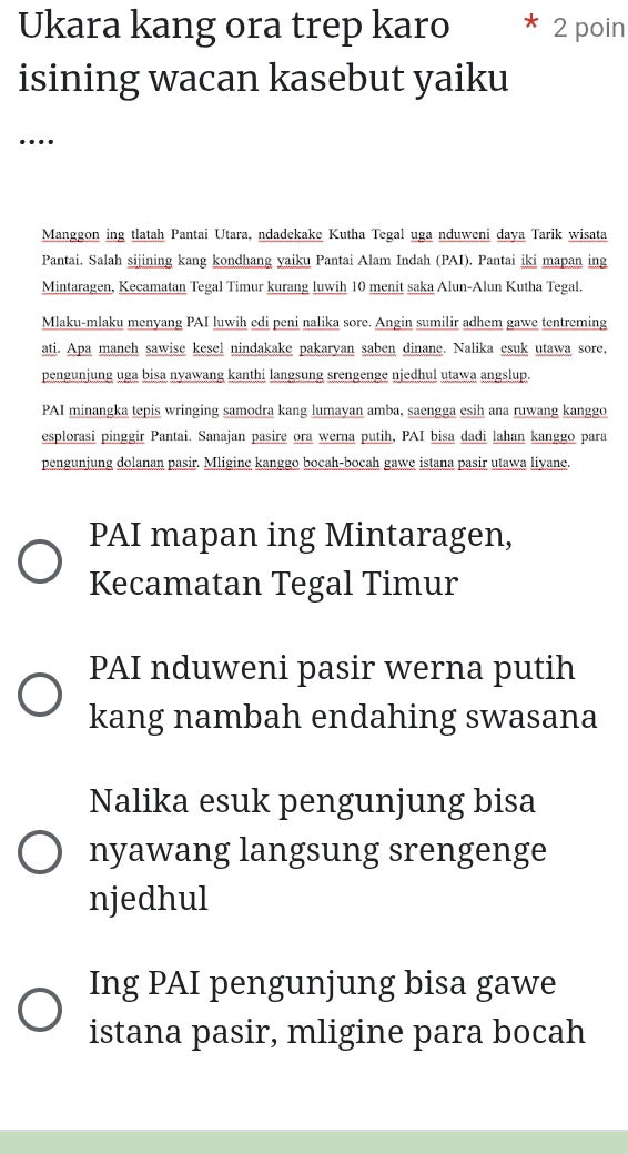 Ukara kang ora trep karo 2 poin
isining wacan kasebut yaiku
…
Manggon ing tlatah Pantai Utara, ndadekake Kutha Tegal uga nduweni daya Tarik wisata
Pantai. Salah sijining kang kondhang yaiku Pantai Alam Indah (PAI). Pantai iki mapan ing
Mintaragen, Kecamatan Tegal Timur kurang luwih 10 menit saka Alun-Alun Kutha Tegal.
Mlaku-mlaku menyang PAI luwih edi peni nalika sore. Angin sumilir adhem gawe tentreming
ati. Apa maneh sawise kesel nindakake pakaryan saben dinane. Nalika esuk utawa sore,
pengunjung uga bisa nyawang kanthi langsung srengenge njedhul utawa angslup.
PAI minangka tepis wringing samodra kang lumayan amba, saengga esih ana ruwang kanggo
esplorasi pinggir Pantai. Sanajan pasire ora werna putih, PAI bisa dadi lahan kanggo para
pengunjung dolanan pasir. Mligine kanggo bocah-bocah gawe istana pasir utawa liyane.
PAI mapan ing Mintaragen,
Kecamatan Tegal Timur
PAI nduweni pasir werna putih
kang nambah endahing swasana
Nalika esuk pengunjung bisa
nyawang langsung srengenge
njedhul
Ing PAI pengunjung bisa gawe
istana pasir, mligine para bocah