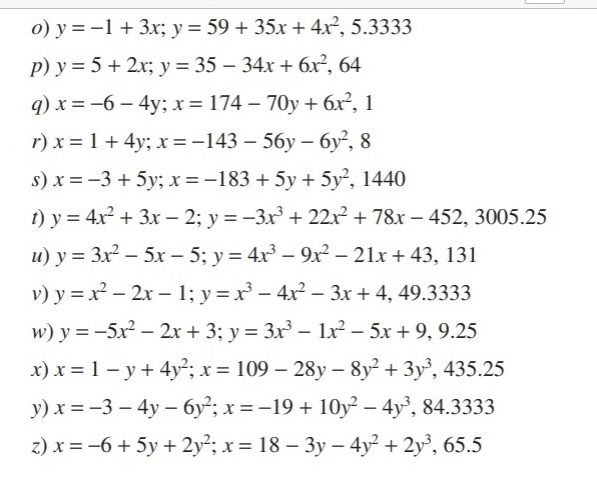 y=-1+3x; y=59+35x+4x^2, 5.3333
p) y=5+2x; y=35-34x+6x^2, 64
q) x=-6-4y; x=174-70y+6x^2, 1
r) x=1+4y; x=-143-56y-6y^2 , 8
s) x=-3+5y; x=-183+5y+5y^2 , 1440
t) y=4x^2+3x-2; y=-3x^3+22x^2+78x-452, 3005.25
u) y=3x^2-5x-5; y=4x^3-9x^2-21x+43,131
v) y=x^2-2x-1; y=x^3-4x^2-3x+4, 49.333
w) y=-5x^2-2x+3; y=3x^3-1x^2-5x+9, 9.25
x) x=1-y+4y^2; x=109-28y-8y^2+3y^3,.4 435.2 4
y) x=-3-4y-6y^2; x=-19+10y^2-4y^3 , 84.3333
z) x=-6+5y+2y^2; x=18-3y-4y^2+2y^3,.6 5.5