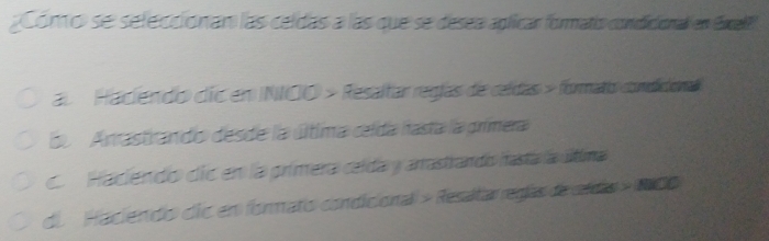 Como se seleccionan las celdas a las que se desea aplicar formatio condicional en Ecell
al Hadiendo dic en NIOO > Resaltar regías de celdas » formato comddon
S Anrastrando desde la última clda hasta la grimera
C. Hadiendo díe en la prímera celda y arrastrando masta la última
de Hadiendo die en formato condicional » Resaltar regías de eldo > 100