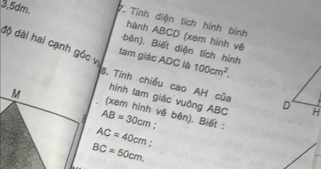 3, 5dm. 
7. Tính diện tích hình bình 
hành ABCD (xem hình vẽ 
độ dài hai cạnh góc vị 
bên). Biết diện tích hình 
tam giác ADC là 100cm^2. 
8. Tính chiều cao AH của 
hình tam giác vuông ABC
(xem hình vẽ bên). Biết :
AB=30cm;
AC=40cm; a
BC=50cm.