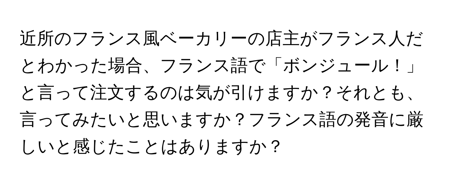 近所のフランス風ベーカリーの店主がフランス人だとわかった場合、フランス語で「ボンジュール！」と言って注文するのは気が引けますか？それとも、言ってみたいと思いますか？フランス語の発音に厳しいと感じたことはありますか？