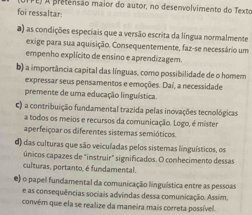 (UFPE) A pretensão maior do autor, no desenvolvimento do Texto
foi ressaltar:
a) as condições especiais que a versão escrita da língua normalmente
exige para sua aquisição. Consequentemente, faz-se necessário um
empenho explícito de ensino e aprendizagem.
b) a importância capital das línguas, como possibilidade de o homem
expressar seus pensamentos e emoções. Daí, a necessidade
premente de uma educação linguística.
c) a contribuição fundamental trazida pelas inovações tecnológicas
a todos os meios e recursos da comunicação. Logo, é mister
aperfeiçoar os diferentes sistemas semióticos.
d) das culturas que são veiculadas pelos sistemas linguísticos, os
únicos capazes de “instruir” significados. O conhecimento dessas
culturas, portanto, é fundamental.
e) o papel fundamental da comunicação linguística entre as pessoas
e as consequências sociais advindas dessa comunicação. Assim,
convém que ela se realize da maneira mais correta possível.