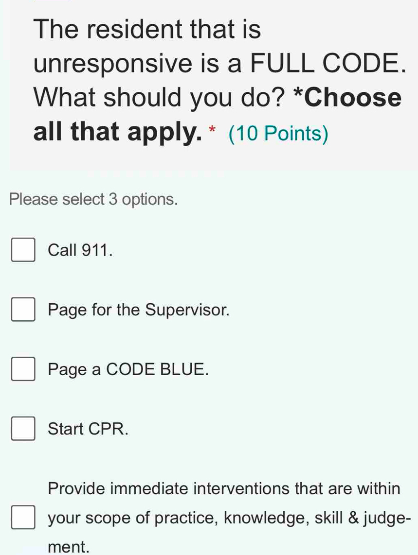 The resident that is
unresponsive is a FULL CODE.
What should you do? *Choose
all that apply. * (10 Points)
Please select 3 options.
Call 911.
Page for the Supervisor.
Page a CODE BLUE.
Start CPR.
Provide immediate interventions that are within
your scope of practice, knowledge, skill & judge-
ment.