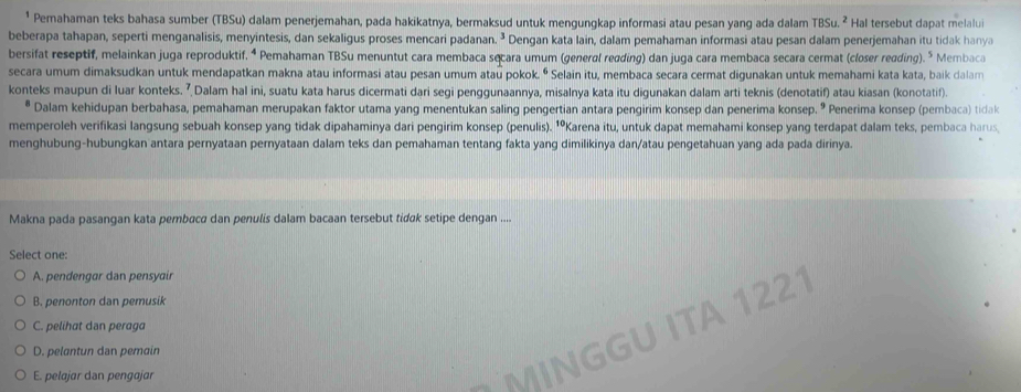 Pemahaman teks bahasa sumber (TBSu) dalam penerjemahan, pada hakikatnya, bermaksud untuk mengungkap informasi atau pesan yang ada dalam TBSu.^2 Hal tersebut dapat melalui
beberapa tahapan, seperti menganalisis, menyintesis, dan sekaligus proses mencari padanan. . Dengan kata lain, dalam pemahaman informasi atau pesan dalam penerjemahan itu tidak hany a
bersifat reseptif, melainkan juga reproduktif. ⁴ Pemahaman TBSu menuntut cara membaca sęcara umum (general reading) dan juga cara membaca secara cermat (closer reading). ” Membaca
secara umum dimaksudkan untuk mendapatkan makna atau informasi atau pesan umum atau pokok. “ * Selain itu, membaca secara cermat digunakan untuk memahami kata kata, baik dalam
konteks maupun di luar konteks. ʔ Dalam hal ini, suatu kata harus dicermati dari segi penggunaannya, misalnya kata itu digunakan dalam arti teknis (denotatif) atau kiasan (konotatif).
# Dalam kehidupan berbahasa, pemahaman merupakan faktor utama yang menentukan saling pengertian antara pengirim konsep dan penerima konsep. º Penerima konsep (pembaca) tidak
memperoleh verifikasi langsung sebuah konsep yang tidak dipahaminya dari pengirim konsep (penulis). ¹ºKarena itu, untuk dapat memahami konsep yang terdapat dalam teks, pembaca harus
menghubung-hubungkan antara pernyataan pernyataan dalam teks dan pemahaman tentang fakta yang dimilikinya dan/atau pengetahuan yang ada pada dirinya.
Makna pada pasangan kata pembaca dan penulis dalam bacaan tersebut tidɑk setipe dengan ....
Select one:
A. pendengar dan pensyair
B. penonton dan pemusik
1221
C. pelihat dan peraga
D. pelantun dan pemain
E. pelajar dan pengajar