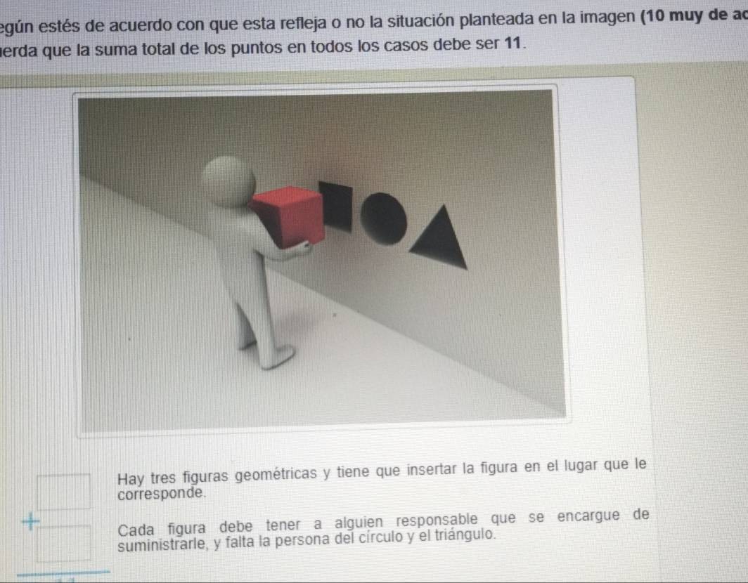 egún estés de acuerdo con que esta refleja o no la situación planteada en la imagen (10 muy de ao 
erda que la suma total de los puntos en todos los casos debe ser 11. 
Hay tres figuras geométricas y tiene que insertar la figura en el lugar que le 
corresponde.
beginarrayr □  + □ endarray endarray Cada figura debe tener a alguien responsable que se encargue de 
suministrarle, y falta la persona del círculo y el triángulo.