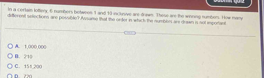 In a certain lottery, 6 numbers between 1 and 10 inclusive are drawn. These are the winning numbers. How many
different selections are possible? Assume that the order in which the numbers are drawn is not important
A. 1,000,000
B. 210
C. 151,200
D 720