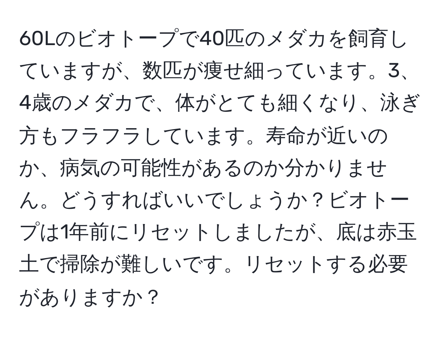 60Lのビオトープで40匹のメダカを飼育していますが、数匹が痩せ細っています。3、4歳のメダカで、体がとても細くなり、泳ぎ方もフラフラしています。寿命が近いのか、病気の可能性があるのか分かりません。どうすればいいでしょうか？ビオトープは1年前にリセットしましたが、底は赤玉土で掃除が難しいです。リセットする必要がありますか？