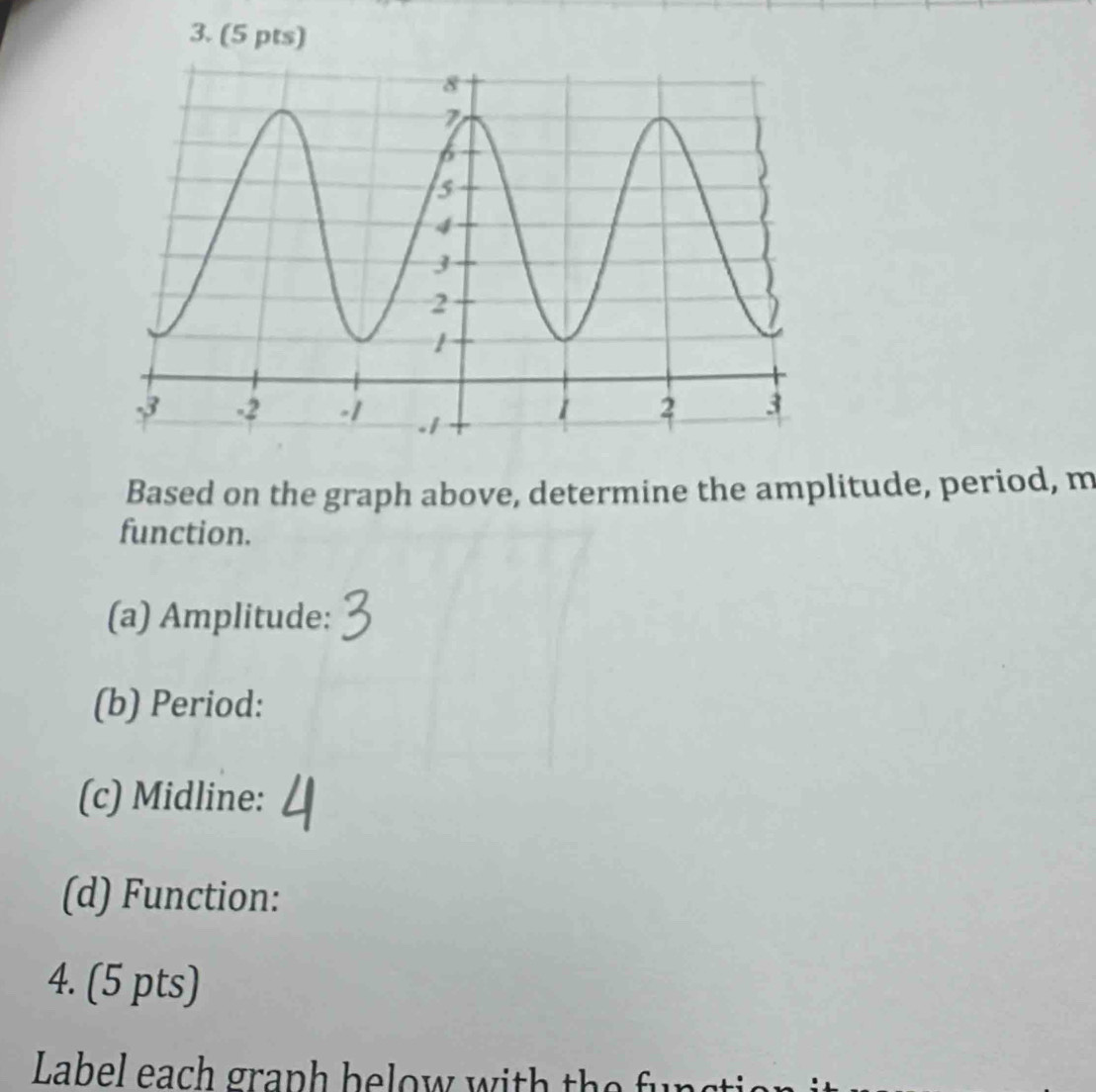 Based on the graph above, determine the amplitude, period, m 
function. 
(a) Amplitude: 
(b) Period: 
(c) Midline: 
(d) Function: 
4. (5 pts) 
Label ea gr a p h h e o w w i h