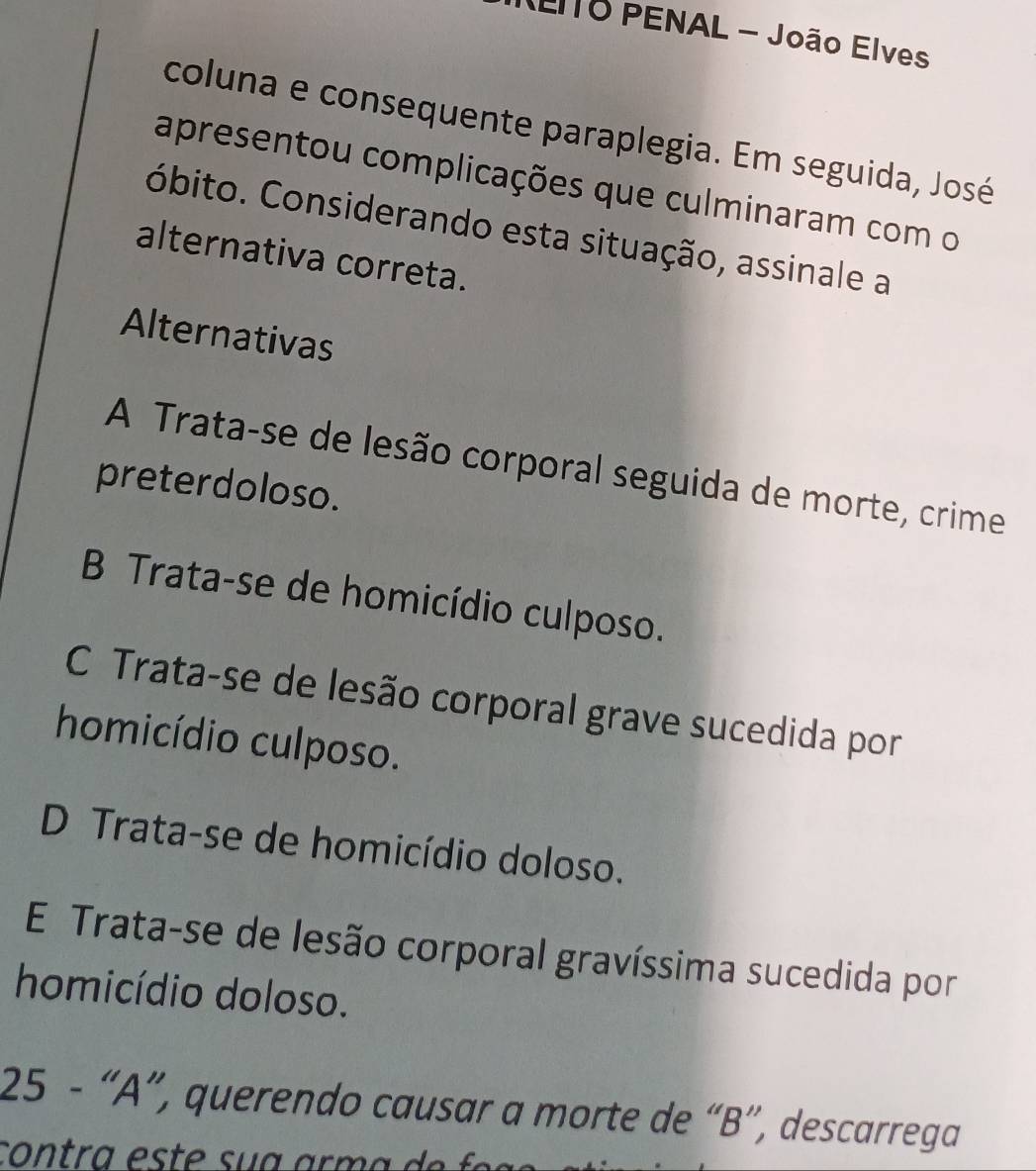 (ElTO PENAL - João Elves
coluna e consequente paraplegia. Em seguida, José
apresentou complicações que culminaram com o
Cóbito. Considerando esta situação, assinale a
alternativa correta.
Alternativas
A Trata-se de lesão corporal seguida de morte, crime
preterdoloso.
B Trata-se de homicídio culposo.
C Trata-se de lesão corporal grave sucedida por
homicídio culposo.
D Trata-se de homicídio doloso.
E Trata-se de lesão corporal gravíssima sucedida por
homicídio doloso.
25 - “A”, querendo causar a morte de “B”, descarrega
contra es t e su a arm a e