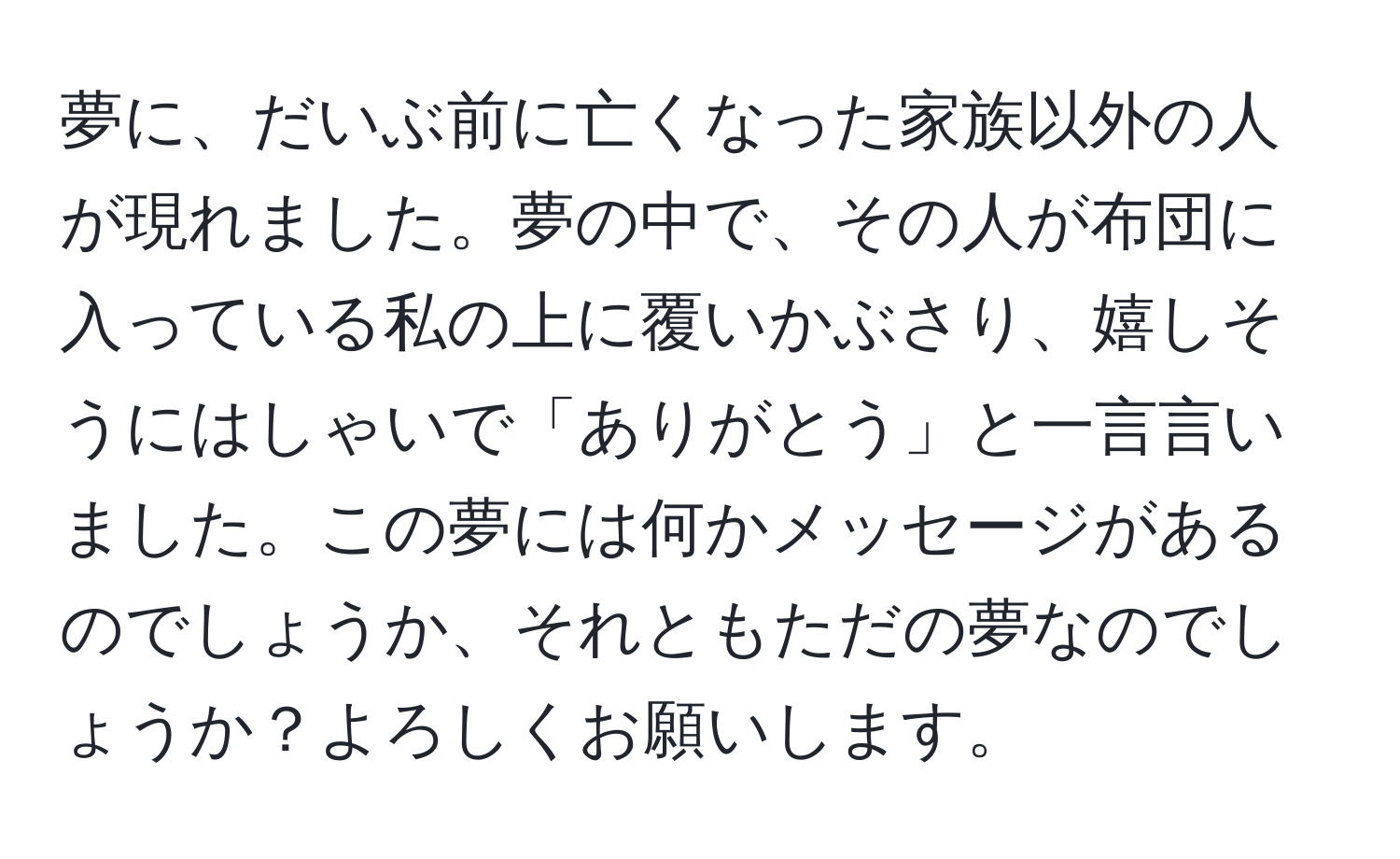 夢に、だいぶ前に亡くなった家族以外の人が現れました。夢の中で、その人が布団に入っている私の上に覆いかぶさり、嬉しそうにはしゃいで「ありがとう」と一言言いました。この夢には何かメッセージがあるのでしょうか、それともただの夢なのでしょうか？よろしくお願いします。