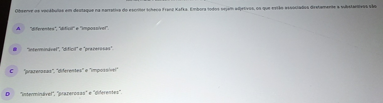 Observe os vocábulos em destaque na narrativa do escritor tcheco Franz Kafka. Embora todos sejam adjetivos, os que estão associados diretamente a substantivos são
A "diferentes", "difícil" e "impossível".
B "interminável", "difícil" e "prazerosas".
C 'prazerosas", 'diferentes" e "dimpossível"
D "interminável", "prazerosas" e "diferentes".