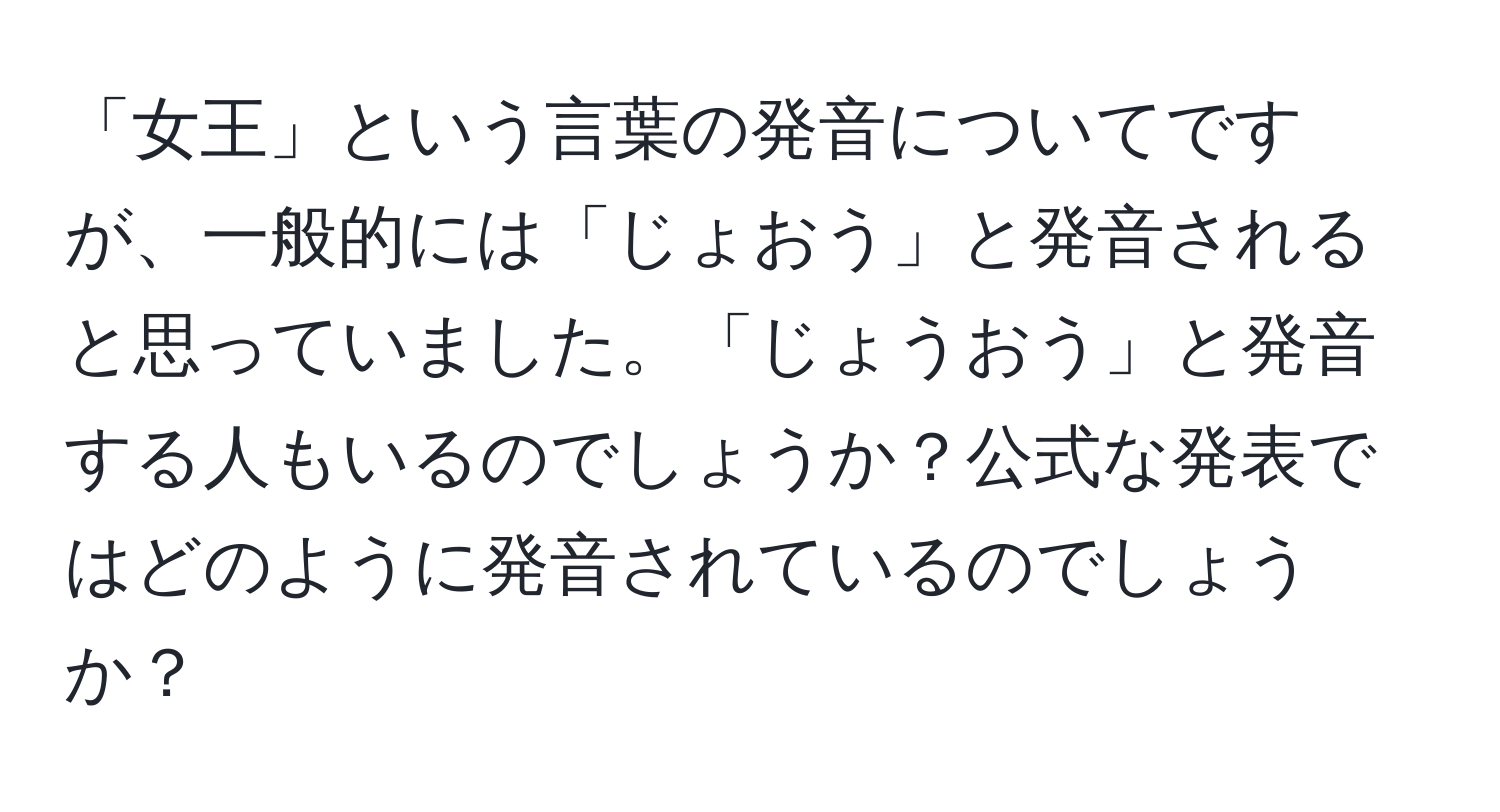 「女王」という言葉の発音についてですが、一般的には「じょおう」と発音されると思っていました。「じょうおう」と発音する人もいるのでしょうか？公式な発表ではどのように発音されているのでしょうか？