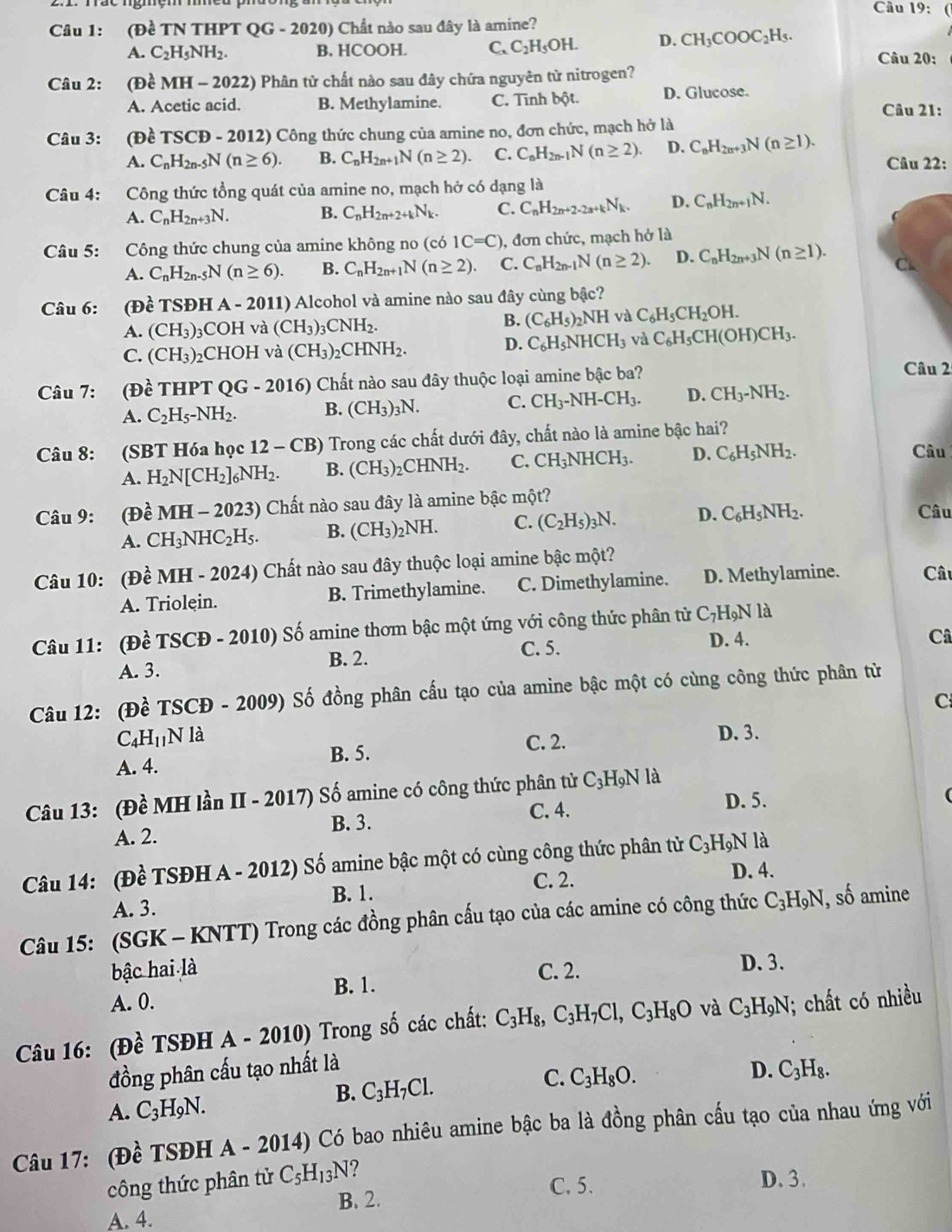 Cầu 19:
Câu 1: (Đề TN THPT QG-2020) ) Chất nào sau đây là amine?
A. C_2H_5NH_2. B. HCOOH. C. C_2H_5OH. D. CH_3COOC_2H_5. Câu 20:
Câu 2: (Đề MH - 2022) Phân tử chất nào sau đây chứa nguyên từ nitrogen?
A. Acetic acid. B. Methylamine. C. Tĩnh bột. D. Glucose.
Câu 21:
Câu 3: (Đề TSCE 9 - 2012) Công thức chung của amine no, đơn chức, mạch hở là
A. C_nH_2n-5N(n≥ 6). B. C_nH_2n+1N(n≥ 2). C. C_nH_2n-1N(n≥ 2). D. C_nH_2n+3N(n≥ 1). Câu 22:
Câu 4: Công thức tổng quát của amine no, mạch hở có dạng là
A. C_nH_2n+3N. B. C_nH_2n+2+kN_k. C. C_nH_2n+2-2a+kN_k. D. C_nH_2n+1N.
Câu 5: Công thức chung của amine không no (cb1C=C) ), đơn chức, mạch hở là
A. C_nH_2n-5N(n≥ 6). B. C_nH_2n+1N(n≥ 2). C. C_nH_2n-1N(n≥ 2). D. C_nH_2n+3N(n≥ 1). C
Câu 6: :(Đề TSĐH A - 2011) Alcohol và amine nào sau đây cùng bậc?
B.
A. (CH_3)_3 3COH và (CH_3)_3CNH_2. (C_6H_5)_2NH và C_6H_5CH_2OH.
C. (CH_3)_2 CHOH và (CH_3)_2CHNH_2.
D. C_6H_5NHCH_3 và C_6H_5CH(OH)CH_3.
Câu 7: (Đề THPT OG- 2016) Chất nào sau đây thuộc loại amine bậc ba? Câu 2
A. C_2H_5-NH_2. B. (CH_3)_3N. C. CH_3-NH-CH_3. D. CH_3-NH_2.
Câu 8: :(SBT Hóa học 12-CB) o Trong các chất dưới đây, chất nào là amine bậc hai?
A. H_2N[CH_2]_6NH_2. B. (CH_3): )_2CHNH_2. C. CH_3NHCH_3. D. C_6H_5NH_2.
Câu
Câu 9: (Đề MH-2023) 9 Chất nào sau đây là amine bậc một?
A. CH_3NHC_2H_5. B. (CH_3)_2NH. C. (C_2H_5)_3N. D. C_6H_5NH_2.
Câu
Câu 10: (Đề MH - 2 024 ) Chất nào sau đây thuộc loại amine bậc một? Câu
A. Triolein. B. Trimethylamine. C. Dimethylamine. D. Methylamine.
Câu 11: (Đề TSCĐ - 2010) Số amine thơm bậc một ứng với công thức phân tử C_7H_9Nla
B. 2.
A. 3. C. 5.
D. 4. Câ
Câu 12: (Đề TSCĐ - 2009) Số đồng phân cấu tạo của amine bậc một có cùng công thức phân từ
C
C_4H_11N là D. 3.
B. 5. C. 2.
A. 4.
Câu 13: (Đề MH lần II - 2017) Số amine có công thức phân tử C_3H_9Nl à
C. 4. D. 5.
A. 2. B. 3.
Câu 14: (Đề TSĐH A - 2012) Số amine bậc một có cùng công thức phân tử C_3H_9N là
C. 2. D. 4.
A. 3. B. 1.
Câu 15: (SGK - KNTT) Trong các đồng phân cấu tạo của các amine có công thức C_3H_9N , số amine
bậc hai là C. 2. D. 3.
B. 1.
A. 0.
Câu 16: (Đề TSĐH A - 2010) Trong số các chất: C_3H_8,C_3H_7Cl,C_3H_8O và C_3H_9N; chất có nhiều
đồng phân cấu tạo nhất là D.
B. C_3H_7Cl.
C. C_3H_8O.
A. C_3H_9N. C_3H_8.
Câu 17: (Đề TSĐH A- 2014) Có bao nhiêu amine bậc ba là đồng phân cấu tạo của nhau ứng với
công thức phân tử C_5H_13N ?
C. 5.
B. 2. D. 3.
A. 4.