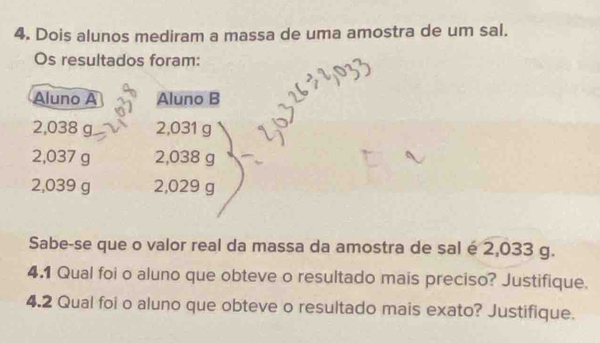 Dois alunos mediram a massa de uma amostra de um sal. 
Os resultados foram: 
Aluno A Aluno B
2,038 g 2,031 g
2,037 g 2,038 g
2,039 g 2,029 g
Sabe-se que o valor real da massa da amostra de sal é 2,033 g. 
4.1 Qual foi o aluno que obteve o resultado mais preciso? Justifique. 
4.2 Qual foi o aluno que obteve o resultado mais exato? Justifique.