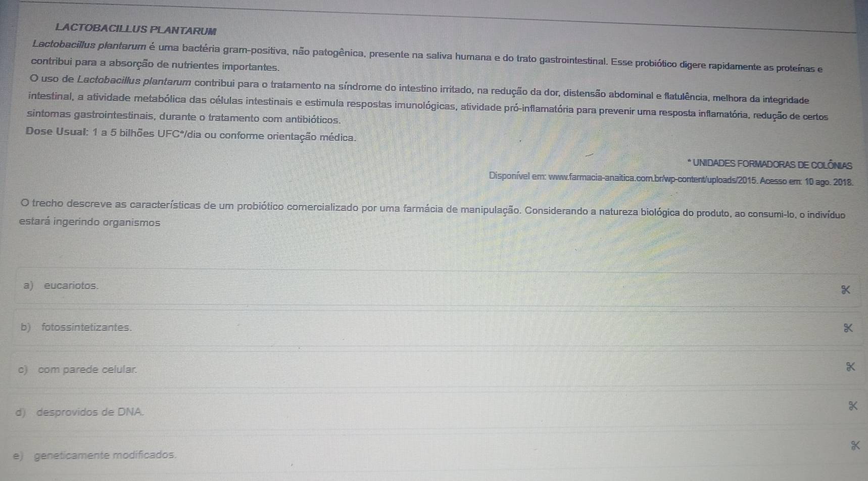 LACTOBACILLUS PLANTARUM
Lactobacillus plantarum é uma bactéria gram-positiva, não patogênica, presente na saliva humana e do trato gastrointestinal. Esse probiótico digere rapidamente as proteínas e
contribui para a absorção de nutrientes importantes.
O uso de Lactobacillus plantarum contribui para o tratamento na síndrome do intestino irritado, na redução da dor, distensão abdominal e flatulência, melhora da integridade
intestinal, a atividade metabólica das células intestinais e estimula respostas imunológicas, atividade pró-inflamatória para prevenir uma resposta inflamatória, redução de certos
sintomas gastrointestinais, durante o tratamento com antibióticos.
Dose Usual: 1 a 5 bilhões UFC*/dia ou conforme orientação médica.
* UNIDADES FORMADORAS DE COLÔNIAS
Disponível em: www.farmacia-anaítica.com.br/wp-content/uploads/2015. Acesso em: 10 ago. 2018.
O trecho descreve as características de um probiótico comercializado por uma farmácia de manipulação. Considerando a natureza biológica do produto, ao consumi-lo, o indivíduo
estará ingerindo organismos
a) eucariotos.
X
b) fotossintetizantes.
c) com parede celular.
X
d) desprovidos de DNA.
K
e) geneticamente modificados.