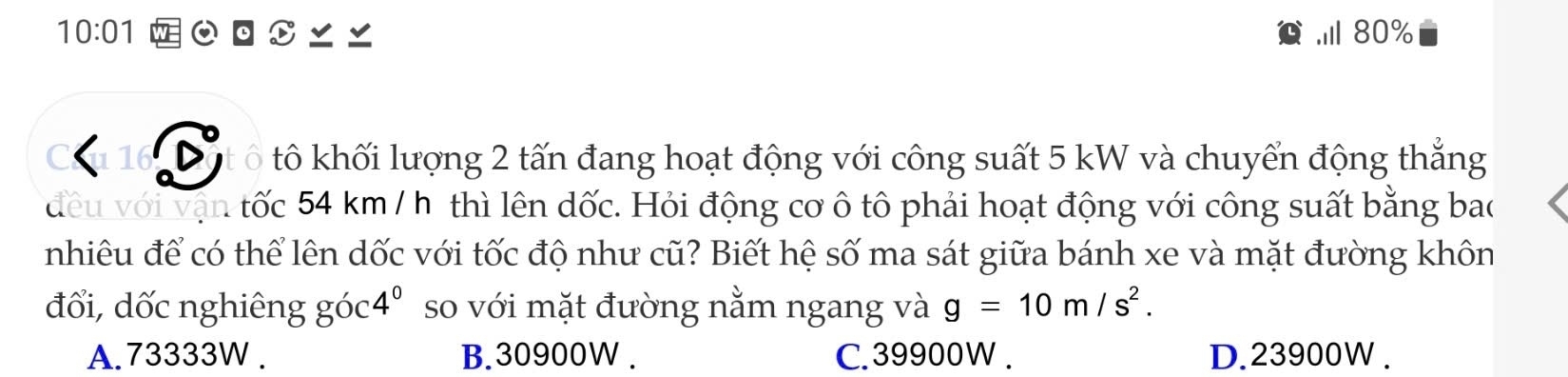 10:01 Ⅲ 80%
16 S ô tô khối lượng 2 tấn đang hoạt động với công suất 5 kW và chuyển động thẳng
đều với vận tốc 54 km / h thì lên dốc. Hỏi động cơ ô tô phải hoạt động với công suất bằng bao
nhiêu để có thể lên dốc với tốc độ như cũ? Biết hệ số ma sát giữa bánh xe và mặt đường khôn
đối, dốc nghiêng góc 4^0 so với mặt đường nằm ngang và g=10m/s^2.
A. 73333W. B. 30900W. C. 39900W. D. 23900W.