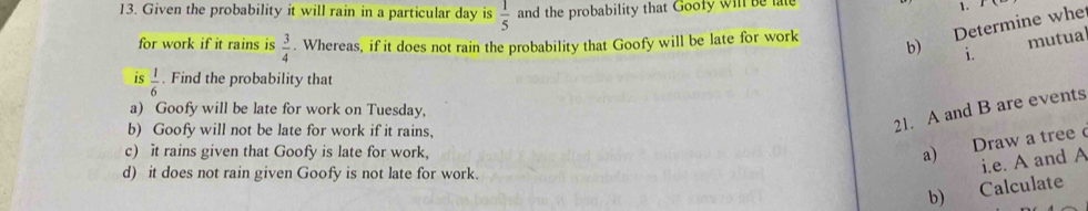 Given the probability it will rain in a particular day is  1/5  and the probability that Goofy wil be lat 1. 
Determine whe 
for work if it rains is  3/4 . Whereas, if it does not rain the probability that Goofy will be late for work b) i. 
mutual 
is  1/6 . Find the probability that 
21. A and B are events 
a) Goofy will be late for work on Tuesday, 
b) Goofy will not be late for work if it rains, 
c) it rains given that Goofy is late for work, 
a) Draw a tree 
d) it does not rain given Goofy is not late for work. 
i.e. A and A 
b) Calculate