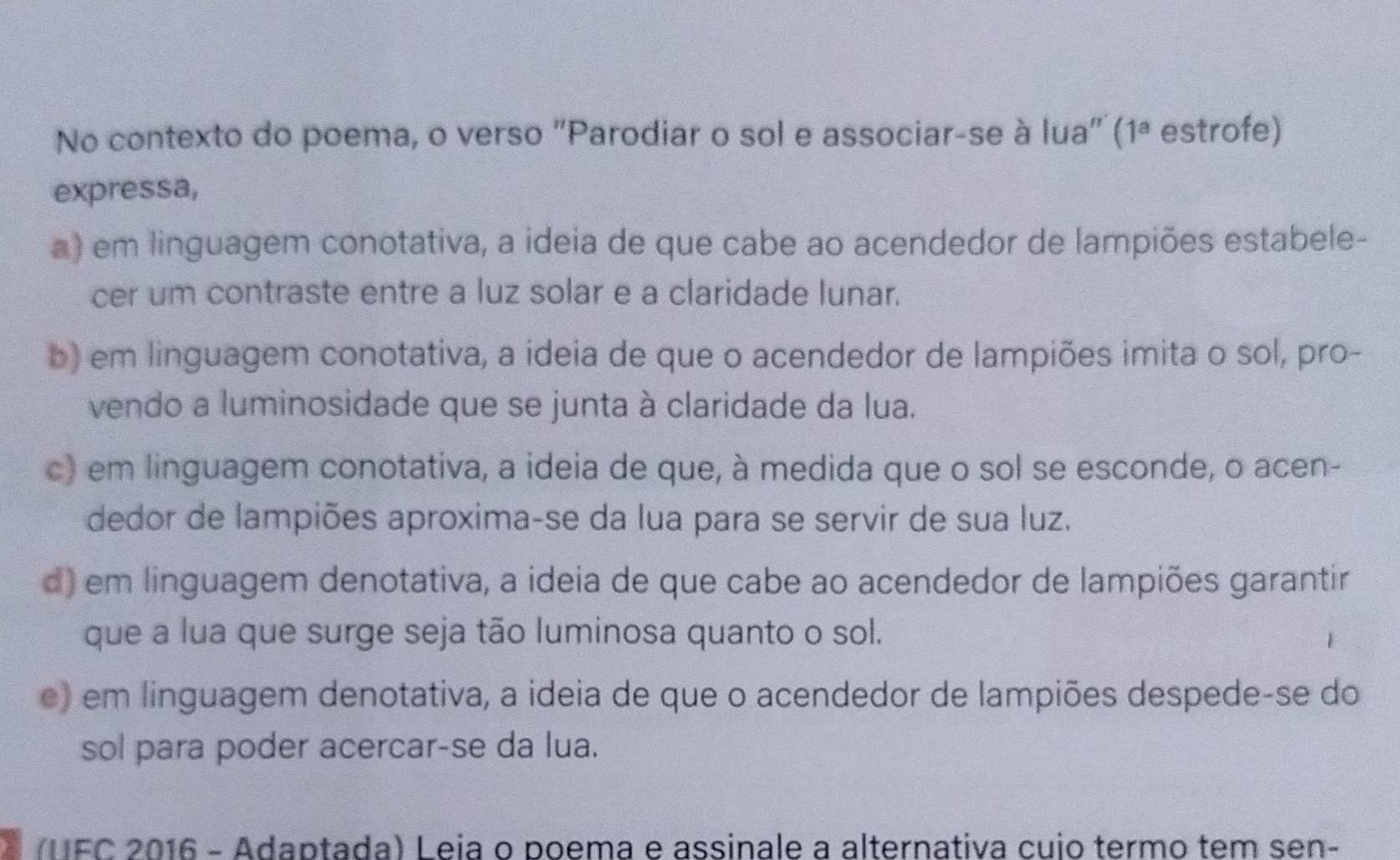 No contexto do poema, o verso "Parodiar o sol e associar-se à lua" (1ª estrofe)
expressa,
a) em linguagem conotativa, a ideia de que cabe ao acendedor de lampiões estabele-
cer um contraste entre a luz solar e a claridade lunar.
b) em linguagem conotativa, a ideia de que o acendedor de lampiões imita o sol, pro-
vendo a luminosidade que se junta à claridade da lua.
c) em linguagem conotativa, a ideia de que, à medida que o sol se esconde, o acen-
dedor de lampiões aproxima-se da lua para se servir de sua luz.
d) em linguagem denotativa, a ideia de que cabe ao acendedor de lampiões garantir
que a lua que surge seja tão luminosa quanto o sol.
e) em linguagem denotativa, a ideia de que o acendedor de lampiões despede-se do
sol para poder acercar-se da lua.
(UFC 2016 - Adaptada) Leia o poema e assinale a alternativa cuio termo tem sen-