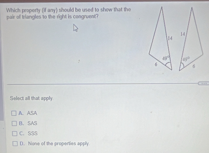 Which property (if any) should be used to show that the
pair of triangles to the right is congruent?
 
Select all that apply
A. ASA
B. SAS
C. SSS
D. None of the properties apply