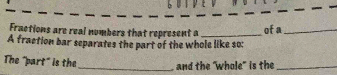 6 0 
Fractions are real numbers that represent a_ 
of a_ 
A fraction bar separates the part of the whole like so: 
The "part" is the 
_, and the "whole" is the_