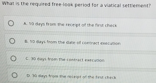 What is the required free-look period for a viatical settlement?
A. 10 days from the receipt of the first check
B. 10 days from the date of contract execution
C. 3D days from the contract execution
D. 30 days from the receipt of the first check