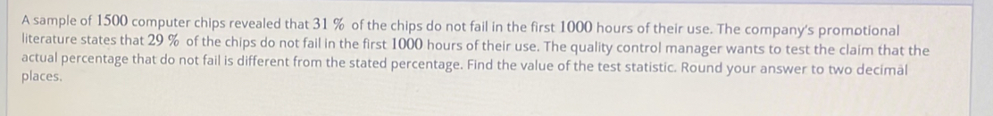 A sample of 1500 computer chips revealed that 31 % of the chips do not fail in the first 1000 hours of their use. The company's promotional 
literature states that 29 % of the chips do not fail in the first 1000 hours of their use. The quality control manager wants to test the claim that the 
actual percentage that do not fail is different from the stated percentage. Find the value of the test statistic. Round your answer to two decimal 
places.