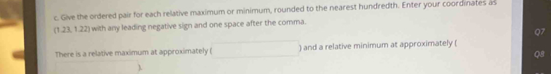 Give the ordered pair for each relative maximum or minimum, rounded to the nearest hundredth. Enter your coordinates as
(1.23. 1.22) with any leading negative sign and one space after the comma. 
Q7 
There is a relative maximum at approximately ( □ ) and a relative minimum at approximately (
Q8