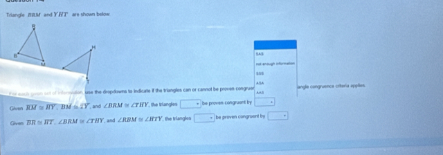 Triangle BRM and YHT are shown below.
B
H
B 
not enough information 
s5$ 
For each gron sot of informotion, use the dropdowns to indicate if the triangles can or cannot be proven congruer ““” angle congruence criteria applães. 
Given overline RM≌ overline HY, BM=overline TY , and ∠ BRM≌ ∠ THY the triangles □° be proven congruent by □°
Given overline BR≌ overline HT, ∠ BRM≌ ∠ THY , and ∠ RBM≌ ∠ HTY , the triangles □ be proven congruent by □