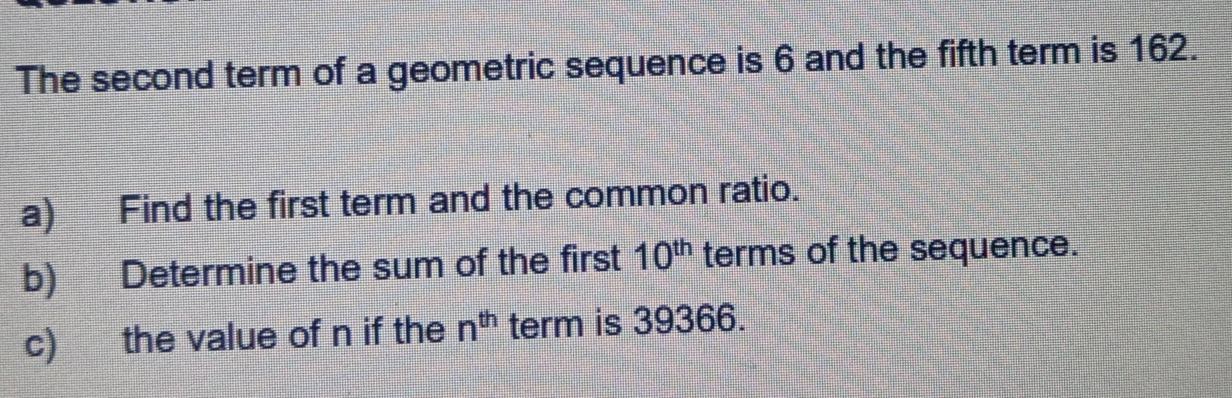 The second term of a geometric sequence is 6 and the fifth term is 162. 
a) Find the first term and the common ratio. 
b) Determine the sum of the first 10^(th) terms of the sequence. 
c) the value of n if the n^(th) term is 39366.