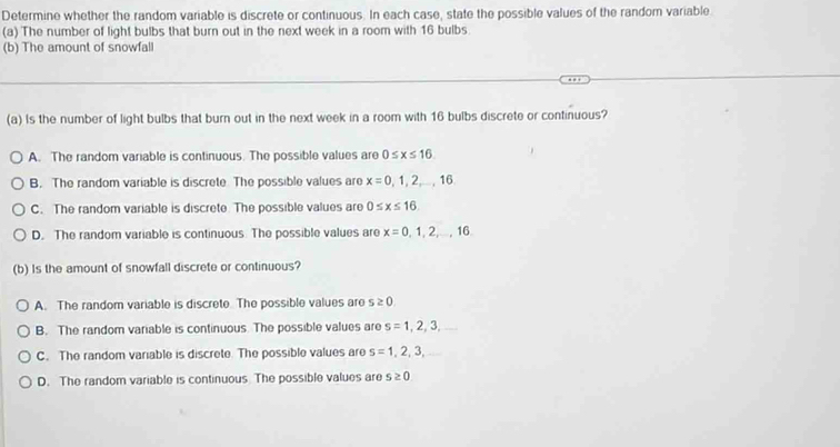 Determine whether the random variable is discrete or continuous. In each case, state the possible values of the random variable
(a) The number of light bulbs that burn out in the next week in a room with 16 bulbs.
(b) The amount of snowfall
(a) Is the number of light bulbs that burn out in the next week in a room with 16 bulbs discrete or continuous?
A. The random variable is continuous. The possible values are 0≤ x≤ 16
B. The random variable is discrete The possible values are x=0,1,2,...,16
C. The random variable is discrete. The possible values are 0≤ x≤ 16.
D. The random variable is continuous The possible values are x=0,1,2,...,16. 
(b) Is the amount of snowfall discrete or continuous?
A. The random variable is discrete. The possible values are s≥ 0.
B. The random variable is continuous. The possible values are s=1,2,3,
C. The random variable is discrete. The possible values are s=1,2,3,
D. The random variable is continuous The possible values are s≥ 0