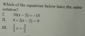 Which of the equations below have the same
solution?
I. 10(x-5)=-15
II. 4+2(x-2)=9
III.  1/3 x= 3/2 