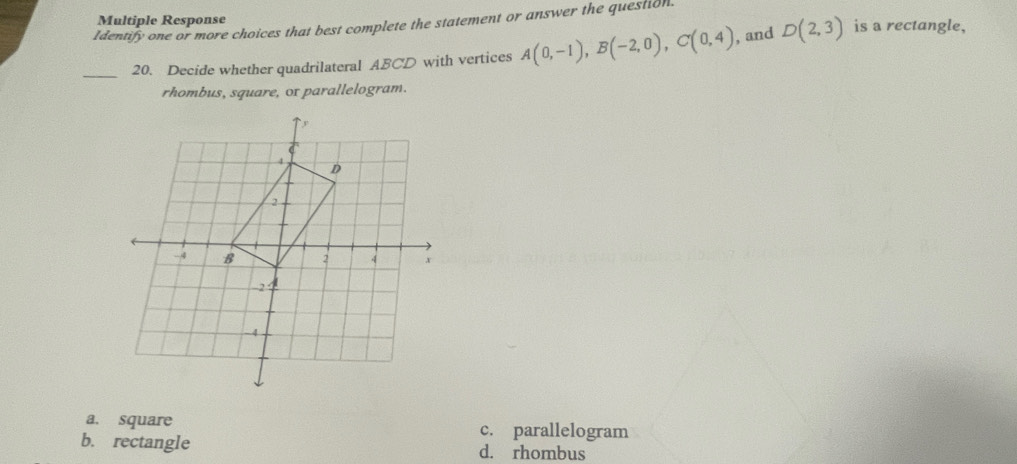 Multiple Response is a rectangle,
Identify one or more choices that best complete the statement or answer the question.
_20. Decide whether quadrilateral ABCD with vertices A(0,-1), B(-2,0), C(0,4) , and D(2,3)
rhombus, square, ox parallelogram.
a. square c. parallelogram
b. rectangle d. rhombus