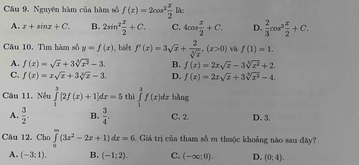 Nguyên hàm của hàm số f(x)=2cos^2 x/2 la.
A. x+sin x+C. B. 2sin^2 x/2 +C. C. 4cos  x/2 +C. D.  2/3 cos^3 x/2 +C. 
Câu 10. Tìm hàm số y=f(x) , biết f'(x)=3sqrt(x)+ 2/sqrt[3](x) , (x>0) và f(1)=1.
A. f(x)=sqrt(x)+3sqrt[3](x^2)-3. B. f(x)=2xsqrt(x)-3sqrt[3](x^2)+2.
C. f(x)=xsqrt(x)+3sqrt[3](x)-3. D. f(x)=2xsqrt(x)+3sqrt[3](x^2)-4. 
Câu 11. Nếu ∈tlimits _1^(3[2f(x)+1]dx=5 thì ∈tlimits _1^3f(x)dx bằng
B.
A. frac 3)2.  3/4 . C. 2. D. 3.
Câu 12. Cho ∈tlimits _0^(m(3x^2)-2x+1)dx=6. Giá trị của tham số m thuộc khoảng nào sau đây?
A. (-3;1). B. (-1;2). C. (-∈fty ;0). D. (0;4).