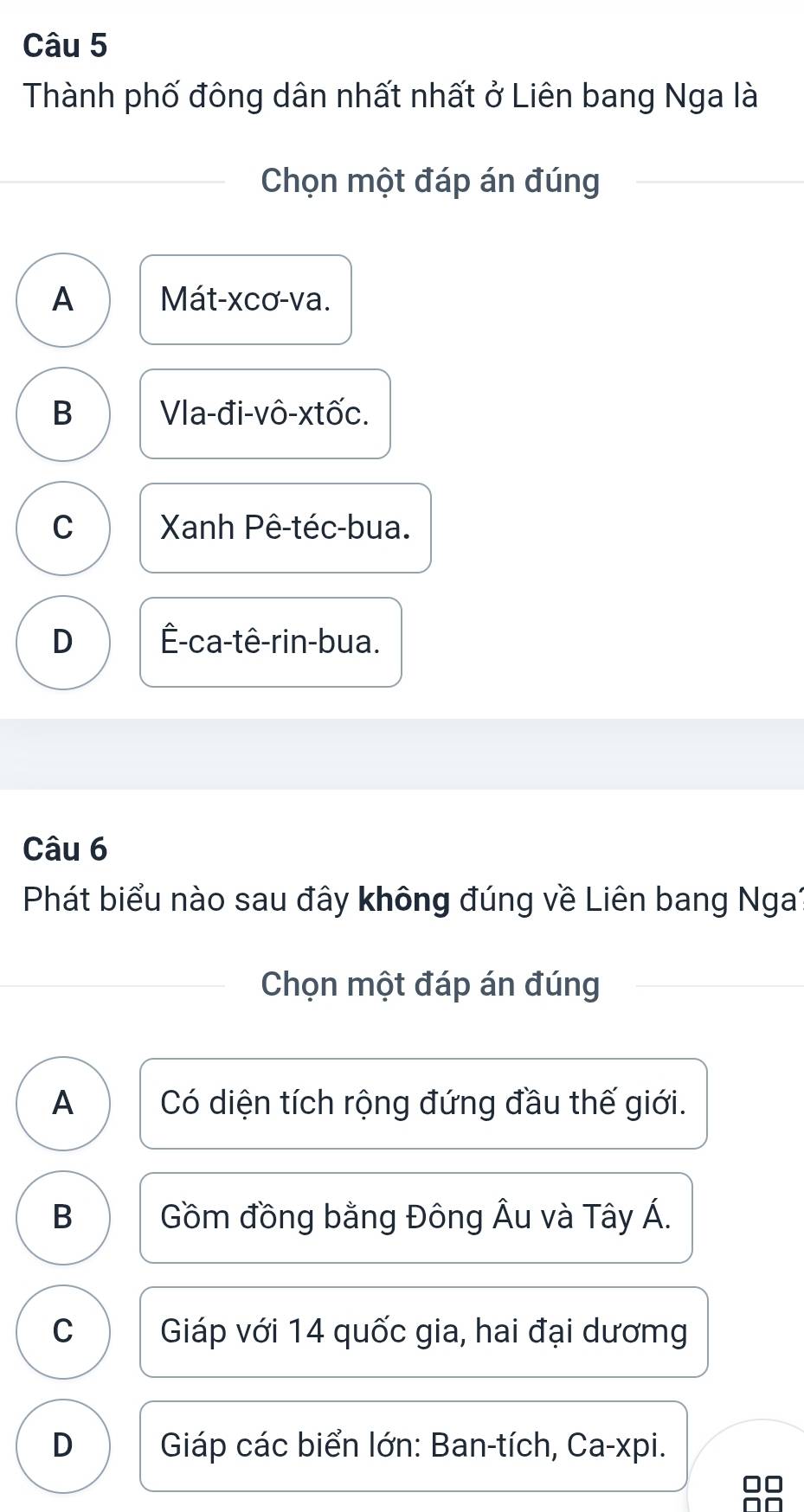 Thành phố đông dân nhất nhất ở Liên bang Nga là
Chọn một đáp án đúng
A Mát-xcơ-va.
B Vla-đi-vô-xtốc.
C Xanh Pê-téc-bua.
D Ê-ca-tê-rin-bua.
Câu 6
Phát biểu nào sau đây không đúng về Liên bang Nga1
Chọn một đáp án đúng
A Có diện tích rộng đứng đầu thế giới.
B Gồm đồng bằng Đông Âu và Tây Á.
C Giáp với 14 quốc gia, hai đại dươmg
D Giáp các biển lớn: Ban-tích, Ca-xpi.