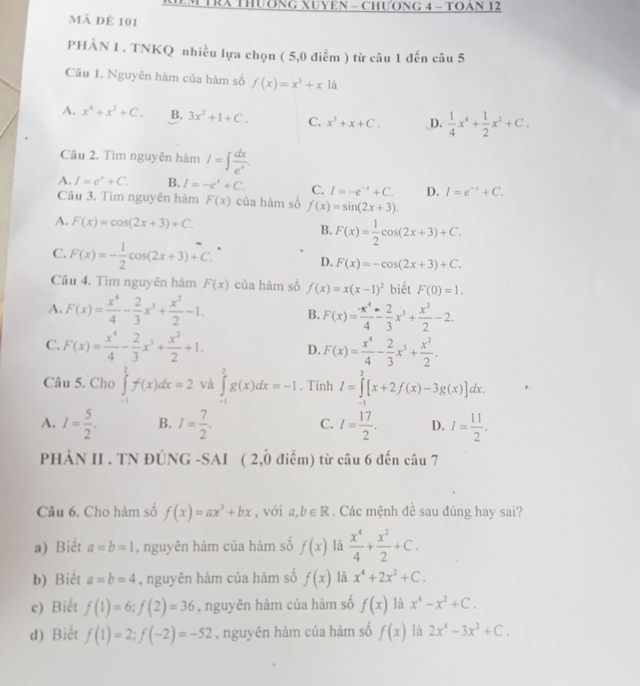 TRA THUơNG XUYEN - CHƯơNG 4 - TOAN 12
mã để 101
PHÀN I . TNKQ nhiều lựa chọn (5,0dien ) từ câu 1 đến câu 5
Câu 1. Nguyên hàm của hàm số f(x)=x^3+x1dot a
A. x^4+x^2+C. B. 3x^2+1+C. D.  1/4 x^4+ 1/2 x^2+C.
C. x^3+x+C.
Cầu 2. Tìm nguyên hàm I=∈t  dx/e^x .
A. I=e^x+C. B. I=-e^x+C. I=e^(-x)+C.
C. I=-e^(-x)+C. D.
Câu 3. Tim nguyên hàm F(x) của hàm số f(x)=sin (2x+3).
A. F(x)=cos (2x+3)+C.
B. F(x)= 1/2 cos (2x+3)+C.
C. F(x)=- 1/2 cos (2x+3)+C.
D. F(x)=-cos (2x+3)+C.
Cầu 4. Tìm nguyên hàm F(x) của hàm số f(x)=x(x-1)^2 biết F(0)=1.
A. F(x)= x^4/4 - 2/3 x^3+ x^2/2 -1.
B. F(x)= x^4/4 - 2/3 x^3+ x^2/2 -2.
C. F(x)= x^4/4 - 2/3 x^3+ x^2/2 +1. F(x)= x^4/4 - 2/3 x^3+ x^2/2 .
D.
Câu 5. Cho ∈tlimits _(-1)^2f(x)dx=2 và ∈tlimits _(-1)^2g(x)dx=-1. Tính I=∈tlimits _1^(2[x+2f(x)-3g(x)]dx.
A. I=frac 5)2. I= 7/2 . I= 17/2 . D. I= 11/2 .
B.
C.
PHÀN II . TN ĐÚNG -SAI ( 2,0 điểm) từ câu 6 đến câu 7
Câu 6. Cho hàm số f(x)=ax^3+bx , với a,b∈ R. Các mệnh đề sau đúng hay sai?
a) Biết a=b=1 , nguyên hàm của hàm số f(x) là  x^4/4 + x^2/2 +C.
b) Biết a=b=4 , nguyên hàm của hàm số f(x) là x^4+2x^2+C.
c) Biết f(1)=6;f(2)=36 , nguyên hàm của hàm số f(x) là x^4-x^2+C.
d) Biết f(1)=2;f(-2)=-52 , nguyên hàm của hàm số f(x) là 2x^4-3x^2+C.