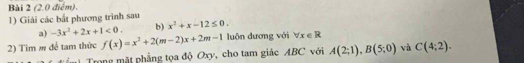 Giải các bất phương trình sau 
a) -3x^2+2x+1<0</tex>. b) x^2+x-12≤ 0. 
2) Tìm m đề tam thức f(x)=x^2+2(m-2)x+2m-1 luôn dương với forall x∈ R
m Trong mặt phẳng tọa độ Oxy, cho tam giác ABC với A(2;1), B(5;0) và C(4;2).