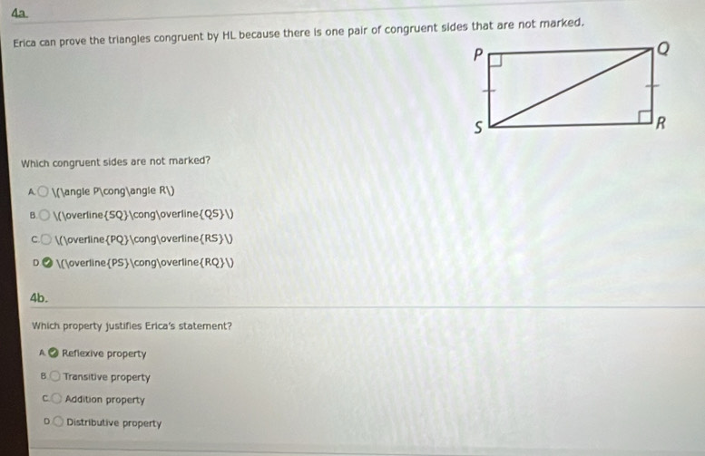 Erica can prove the triangles congruent by HL because there is one pair of congruent sides that are not marked.
Which congruent sides are not marked?
A (∠ P≌∠ R)
B. (overlineSQ≌overlineQS)
C. (overlinePQ≌overlineRS)
(overlinePS≌overlineRQ)
4b.
Which property justifies Erica's statement?
A C Reflexive property
Transitive property
Addition property
Distributive property