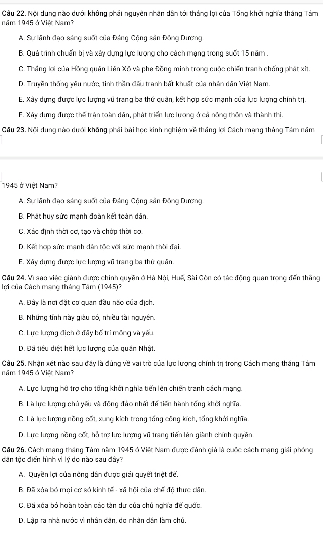 Nội dung nào dưới không phải nguyên nhân dẫn tới thắng lợi của Tổng khởi nghĩa tháng Tám
năm 1945 ở Việt Nam?
A. Sự lãnh đạo sáng suốt của Đảng Cộng sản Đông Dương.
B. Quá trình chuẩn bị và xây dựng lực lượng cho cách mạng trong suốt 15 năm .
C. Thắng lợi của Hồng quân Liên Xô và phe Đồng minh trong cuộc chiến tranh chống phát xít.
D. Truyền thống yêu nước, tinh thần đấu tranh bất khuất của nhân dân Việt Nam.
E. Xây dựng được lực lượng vũ trang ba thứ quân, kết hợp sức mạnh của lực lượng chính trị.
F. Xây dựng được thế trận toàn dân, phát triển lực lượng ở cả nông thôn và thành thị.
Câu 23. Nội dung nào dưới không phải bài học kinh nghiệm về thắng lợi Cách mạng tháng Tám năm
1945 ở Việt Nam?
A. Sự lãnh đạo sáng suốt của Đảng Cộng sản Đông Dương.
B. Phát huy sức mạnh đoàn kết toàn dân.
C. Xác định thời cơ, tạo và chớp thời cơ.
D. Kết hợp sức mạnh dân tộc với sức mạnh thời đại.
E. Xây dựng được lực lượng vũ trang ba thứ quân.
Câu 24. Vì sao việc giành được chính quyền ở Hà Nội, Huế, Sài Gòn có tác động quan trọng đến thắng
lợi của Cách mạng tháng Tám (1945)?
A. Đây là nơi đặt cơ quan đầu não của địch.
B. Những tỉnh này giàu có, nhiều tài nguyên.
C. Lực lượng địch ở đây bố trí mông và yếu.
D. Đã tiêu diệt hết lực lượng của quân Nhật.
Câu 25. Nhận xét nào sau đây là đúng về vai trò của lực lượng chính trị trong Cách mạng tháng Tám
năm 1945 ở Việt Nam?
A. Lực lượng hỗ trợ cho tổng khởi nghĩa tiến lên chiến tranh cách mạng.
B. Là lực lượng chủ yếu và đông đảo nhất để tiến hành tổng khởi nghĩa.
C. Là lực lượng nồng cốt, xung kích trong tổng công kích, tổng khởi nghĩa.
D. Lực lượng nồng cốt, hỗ trợ lực lượng vũ trang tiến lên giành chính quyền.
Câu 26. Cách mạng tháng Tám năm 1945 ở Việt Nam được đánh giá là cuộc cách mạng giải phóng
dân tộc điển hình vì lý do nào sau đây?
A. Quyền lợi của nông dân được giải quyết triệt để.
B. Đã xóa bỏ mọi cơ sở kinh tế - xã hội của chế độ thưc dân.
C. Đã xóa bỏ hoàn toàn các tàn dư của chủ nghĩa đế quốc.
D. Lập ra nhà nước vì nhân dân, do nhân dân làm chủ.